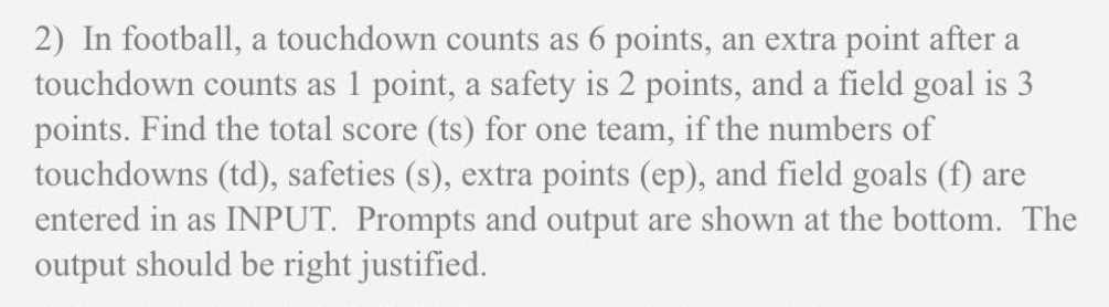 2) In football, a touchdown counts as 6 points, an extra point after a
touchdown counts as 1 point, a safety is 2 points, and a field goal is 3
points. Find the total score (ts) for one team, if the numbers of
touchdowns (td), safeties (s), extra points (ep), and field goals (f) are
entered in as INPUT. Prompts and output are shown at the bottom. The
output should be right justified.
