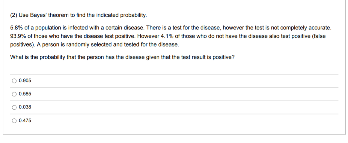 (2) Use Bayes' theorem to find the indicated probability.
5.8% of a population is infected with a certain disease. There is a test for the disease, however the test is not completely accurate.
93.9% of those who have the disease test positive. However 4.1% of those who do not have the disease also test positive (false
positives). A person is randomly selected and tested for the disease.
What is the probability that the person has the disease given that the test result is positive?
O 0.905
O 0.585
0.038
O 0.475
