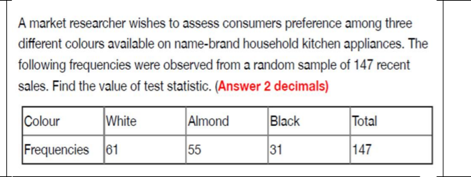 A market researcher wishes to assess consumers preference among three
different colours available on name-brand household kitchen appliances. The
following frequencies were observed from a random sample of 147 recent
sales. Find the value of test statistic. (Answer 2 decimals)
Colour
White
Almond
Black
Total
Frequencies 61
55
31
147
