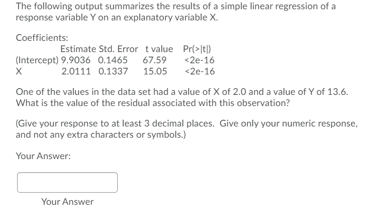 The following output summarizes the results of a simple linear regression of a
response variable Y on an explanatory variable X.
Coefficients:
Estimate Std. Error t value Pr(>It])
(Intercept) 9.9036 0.1465
67.59
<2e-16
2.0111 0.1337 15.05
<2e-16
One of the values in the data set had a value of X of 2.0 and a value of Y of 13.6.
What is the value of the residual associated with this observation?
(Give your response to at least 3 decimal places. Give only your numeric response,
and not any extra characters or symbols.)
Your Answer:
Your Answer
