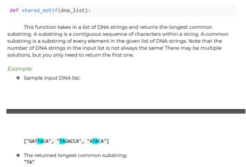 def shared_motif(dna_list):
This function takes in a list of DNA strings and returns the longest common
substring. A substring is a contiguous sequence of characters within a string. A common
substring is a substring of every element in the given list of DNA strings. Note that the
number of DNA strings in the input list is not always the same! There may be multiple
solutions, but you only need to return the first one.
Example:
• Sample input DNA list:
["GATTACA", "TAGACCA", "ATACA"]
• The returned longest common substring:
"TA"
