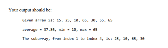 Your output should be:
Given array is: 15, 25, 10, 65, 30, 55, 65
average = 37.86, min = 10, max = 65
The subarray, from index 1 to index 4, is: 25, 10, 65, 30
