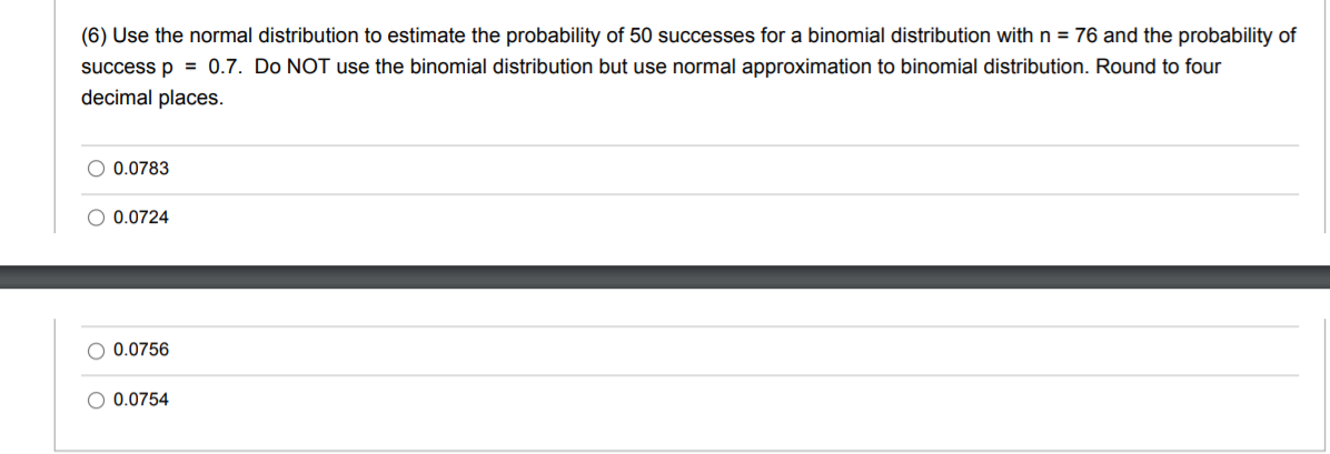 (6) Use the normal distribution to estimate the probability of 50 successes for a binomial distribution withn = 76 and the probability of
success p = 0.7. Do NOT use the binomial distribution but use normal approximation to binomial distribution. Round to four
decimal places.
O 0.0783
O 0.0724
O 0.0756
0.0754
