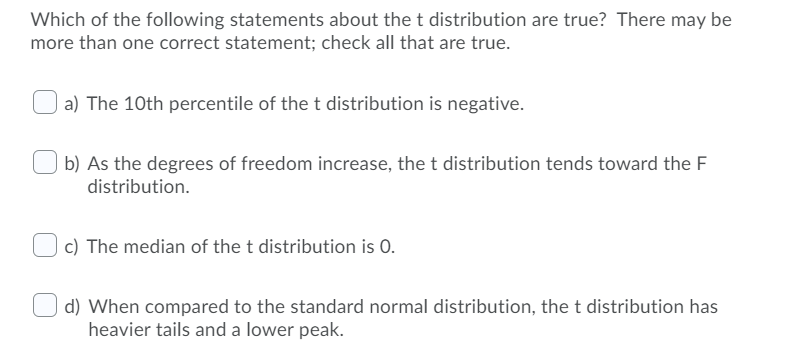 Which of the following statements about the t distribution are true? There may be
more than one correct statement; check all that are true.
a) The 10th percentile of the t distribution is negative.
b) As the degrees of freedom increase, the t distribution tends toward the F
distribution.
c) The median of the t distribution is 0.
d) When compared to the standard normal distribution, the t distribution has
heavier tails and a lower peak.
