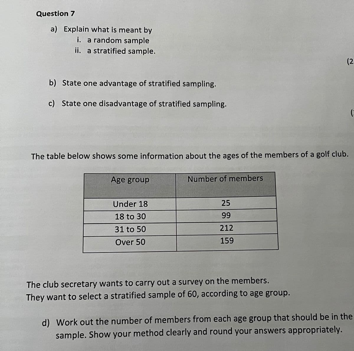 Question 7
a) Explain what is meant by
i. a random sample
ii. a stratified sample.
(2
b) State one advantage of stratified sampling.
c) State one disadvantage of stratified sampling.
The table below shows some information about the ages of the members of a golf club.
Age group
Number of members
Under 18
25
18 to 30
99
31 to 50
212
Over 50
159
The club secretary wants to carry out a survey on the members.
They want to select a stratified sample of 60, according to age group.
d) Work out the number of members from each age group that should be in the
sample. Show your method clearly and round your answers appropriately.
