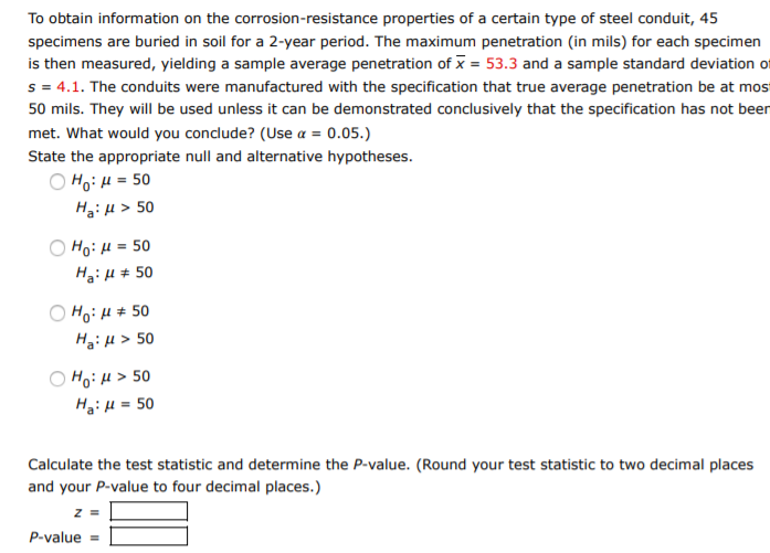 To obtain information on the corrosion-resistance properties of a certain type of steel conduit, 45
specimens are buried in soil for a 2-year period. The maximum penetration (in mils) for each specimen
is then measured, yielding a sample average penetration of x = 53.3 and a sample standard deviation of
s = 4.1. The conduits were manufactured with the specification that true average penetration be at mos
50 mils. They will be used unless it can be demonstrated conclusively that the specification has not been
met. What would you conclude? (Use a = 0.05.)
State the appropriate null and alternative hypotheses.
O Ho: H = 50
HgiH > 50
H3:H # 50
os = ri :0H
HoiH # 50
HgiH > 50
HoiH > 50
HgiH = 50
Calculate the test statistic and determine the P-value. (Round your test statistic to two decimal places
and your P-value to four decimal places.)
P-value
