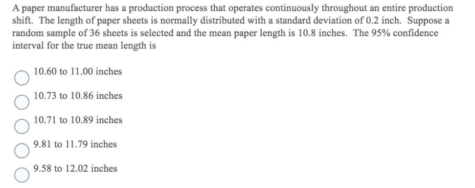 A paper manufacturer has a production process that operates continuously throughout an entire production
shift. The length of paper sheets is normally distributed with a standard deviation of 0.2 inch. Suppose
random sample of 36 sheets is selected and the mean paper length is 10.8 inches. The 95% confidence
interval for the true mean length is
10.60 to 11.00 inches
10.73 to 10.86 inches
10.71 to 10.89 inches
9.81 to 11.79 inches
9.58 to 12.02 inches
