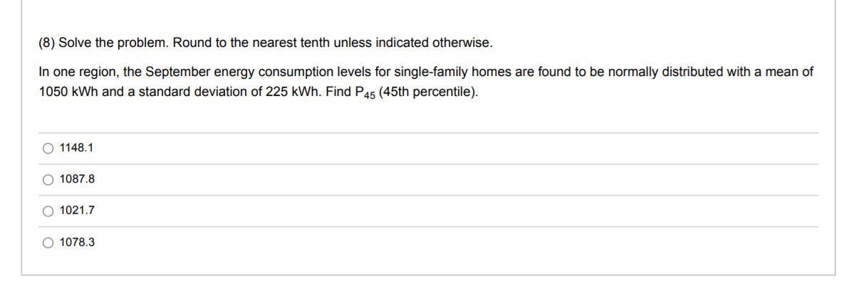 (8) Solve the problem. Round to the nearest tenth unless indicated otherwise.
In one region, the September energy consumption levels for single-family homes are found to be normally distributed with a mean of
1050 kWh and a standard deviation of 225 kWh. Find P45 (45th percentile).
1148.1
O 1087,8
O 1021.7
O 1078.3
