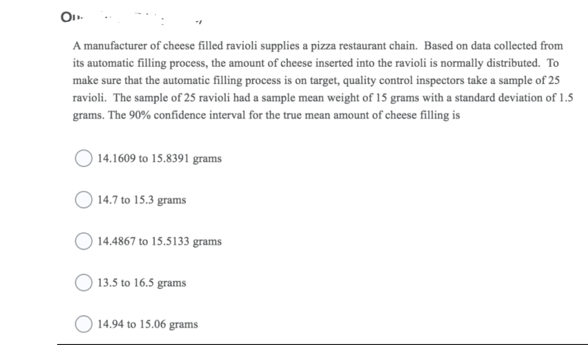 A manufacturer of cheese filled ravioli supplies a pizza restaurant chain. Based on data collected from
its automatic filling process, the amount of cheese inserted into the ravioli is normally distributed. To
make sure that the automatic filling process is on target, quality control inspectors take a sample of 25
ravioli. The sample of 25 ravioli had a sample mean weight of 15 grams with a standard deviation of 1.5
grams. The 90% confidence interval for the true mean amount of cheese filling is
14.1609 to 15.8391 grams
O 14.7 to 15.3 grams
) 14.4867 to 15.5133 grams
13.5 to 16.5 grams
) 14.94 to 15.06 grams
