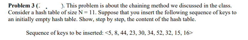). This problem is about the chaining method we discussed in the class.
Problem 3 (,
Consider a hash table of size N = 11. Suppose that you insert the following sequence of keys to
an initially empty hash table. Show, step by step, the content of the hash table.
Sequence of keys to be inserted: <5, 8, 44, 23, 30, 34, 52, 32, 15, 16>
