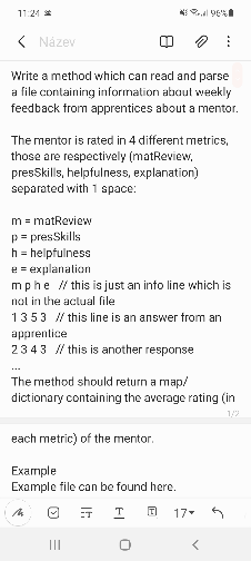 11:24 *
( Název
Write a method which can read and parse
a file containing information about weekly
feedback from apprentices about a mentor.
The mentor is rated in 4 different metrics,
those are respectively (matReview,
presSkills, helpfulness, explanation)
separated with 1 space:
m = matReview
p= presSkills
h = helpfulness
e = explanation
mphe // this is just an info line which is
nol in the aclual file
1353 / this line is an answer trom an
apprentice
2343 / this is another response
The method should return a map/
dictionary containing the average rating (in
each metric) of the mentor.
Example
Example file can be found here.
ET
T.
17
II
