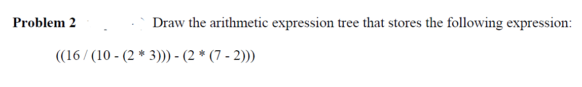 Problem 2
Draw the arithmetic expression tree that stores the following expression:
((16/(10 - (2 * 3))) - (2 * (7 - 2)))
