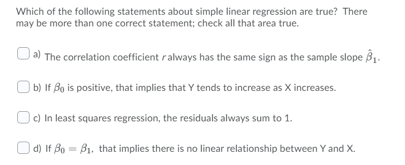 Which of the following statements about simple linear regression are true? There
may be more than one correct statement; check all that area true.
a) The correlation coefficient ralways has the same sign as the sample slope B1.
b) If Bo is positive, that implies that Y tends to increase as X increases.
c) In least squares regression, the residuals always sum to 1.
O d) If Bo = B1, that implies there is no linear relationship between Y and X.
