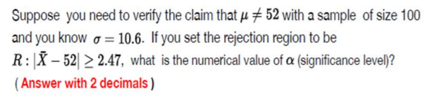 Suppose you need to verify the claim that µ # 52 with a sample of size 100
and you know o = 10.6. If you set the rejection region to be
R:|X – 52| > 2.47, what is the numerical value of a (significance level)?
(Answer with 2 decimals )
