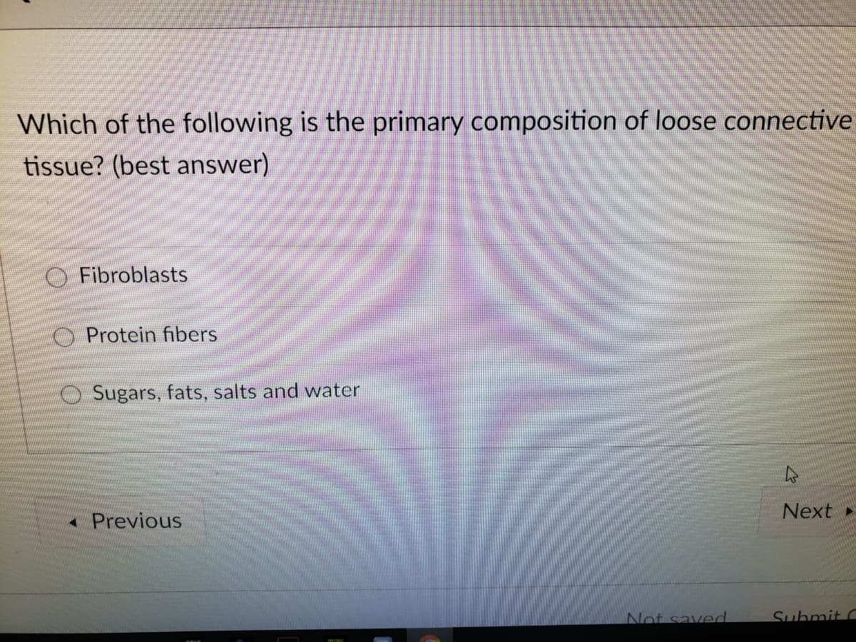 Which of the following is the primary composition of loose connective
tissue? (best answer)
O Fibroblasts
O Protein fibers
OSugars, fats, salts and water
Next
* Previous
Not saved
Suhmit C

