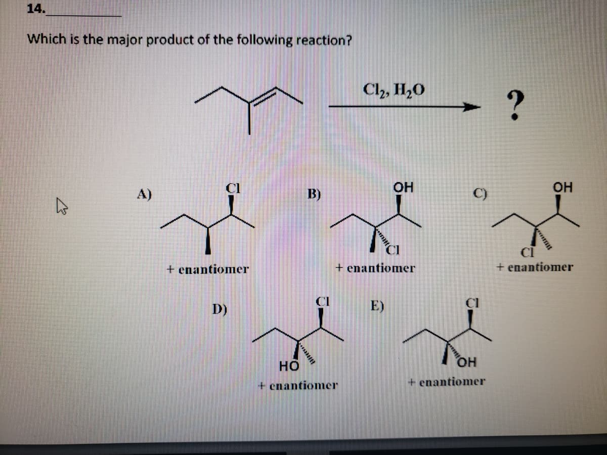 14.
Which is the major product of the following reaction?
Cl2, H,O
Cl
OH
OH
A)
B)
C)
CI
+ enantiomer
+ enantiomer
+ enantiomer
D)
E)
но
HO.
+ enantiomer
+ enantiomer

