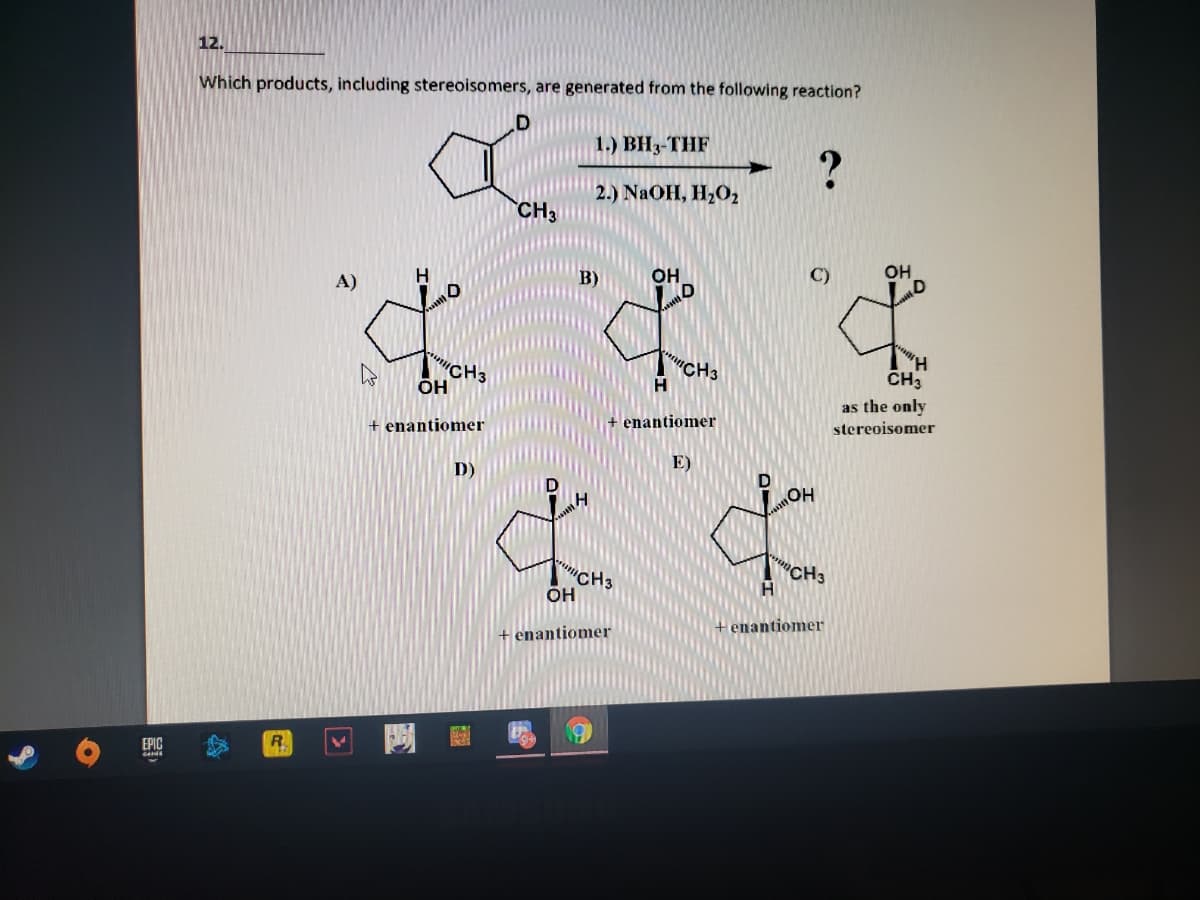 12.
Which products, including stereoisomers, are generated from the following reaction?
1.) BH3-THF
2.) NAOH, H,O2
CH3
OH
B)
OH
A)
"CH3
H
CH3
CH3
ÕH
as the only
enantiomer
stereoisomer
+ enantiomer
E)
D)
HO
CH3
"CH3
он
H
enantiomer
+ enantiomer
EPIC
R.
