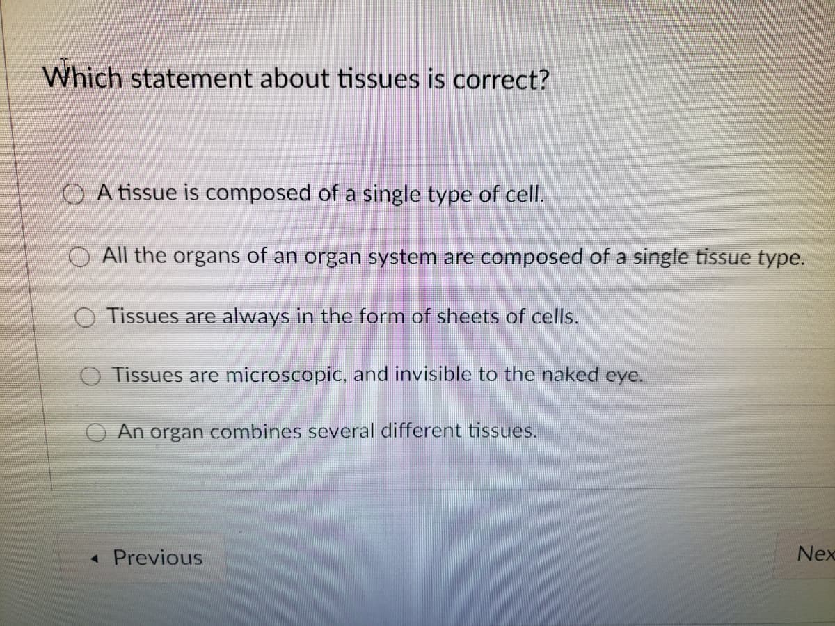 Which statement about tissues is correct?
O A tissue is composed of a single type of cell.
O All the organs of an organ system are composed of a single tissue type.
O Tissues are always in the form of sheets of cells.
O Tissues are microscopic, and invisible to the naked eye.
An organ combines several different tissues.
« Previous
Nex
