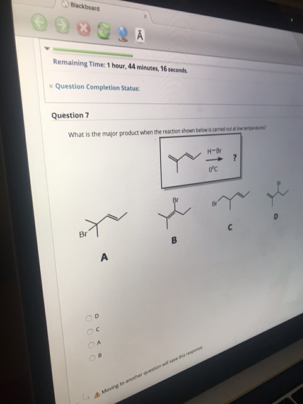 Blackboard
Remaining Time: 1 hour, 44 minutes, 16 seconds.
* Question Completion Status:
Question 7
What is the major product when the reaction shown below is carried out at low temperatures?
H-Br
>
0°C
Br
Br
Br
A
OB
A Moving to another question will save this response.
O OO O
