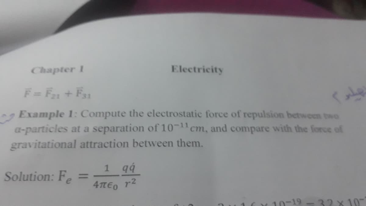 Chapter 1
Electricity
F=F+Fs1
Example 1: Compute the electrostatic force of repulsion between two
a-particles at a separation of 10-1cm, and compare with the force of
gravitational attraction between them.
1 q4
Solution: Fe
%3D
4TEO r2
10-19 -32 x 10
