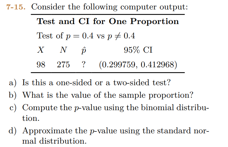 7-15. Consider the following computer output:
Test and CI for One Proportion
Test of p = 0.4 vs p = 0.4
X
N p
98
275 ? (0.299759, 0.412968)
95% CI
a) Is this a one-sided or a two-sided test?
b) What is the value of the sample proportion?
c) Compute the p-value using the binomial distribu-
tion.
d) Approximate the p-value using the standard nor-
mal distribution.