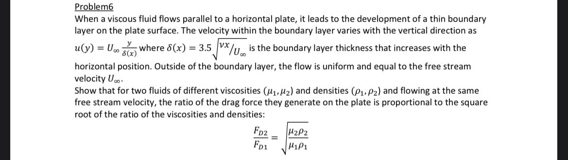 Problem6
When a viscous fluid flows parallel to a horizontal plate, it leads to the development of a thin boundary
layer on the plate surface. The velocity within the boundary layer varies with the vertical direction as
y
u(y) = U∞ (x) where 8(x) = 3.5 x/Uis the boundary layer thickness that increases with the
horizontal position. Outside of the boundary layer, the flow is uniform and equal to the free stream
velocity U...
Show that for two fluids of different viscosities (₁, 2) and densities (P1, P2) and flowing at the same
free stream velocity, the ratio of the drag force they generate on the plate is proportional to the square
root of the ratio of the viscosities and densities:
FD2
FD1
=
H₂P2
H1P1