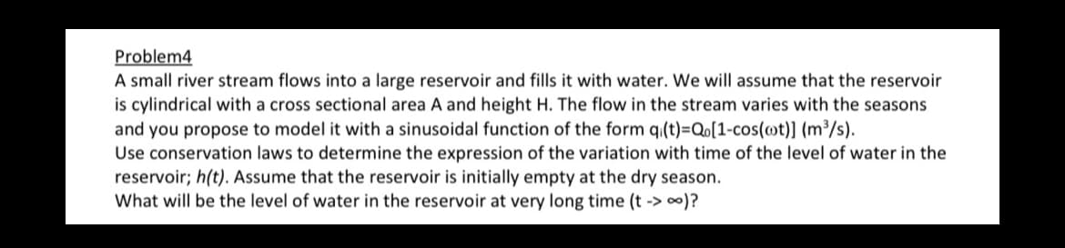 Problem4
A small river stream flows into a large reservoir and fills it with water. We will assume that the reservoir
is cylindrical with a cross sectional area A and height H. The flow in the stream varies with the seasons
and you propose to model it with a sinusoidal function of the form qi(t)=Qo[1-cos(oot)] (m³/s).
Use conservation laws to determine the expression of the variation with time of the level of water in the
reservoir; h(t). Assume that the reservoir is initially empty at the dry season.
What will be the level of water in the reservoir at very long time (t -> ∞)?