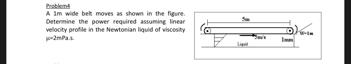 Problem4
A 1m wide belt moves as shown in the figure.
Determine the power required assuming linear
velocity profile in the Newtonian liquid of viscosity
u=2mPa.s.
5m
Liquid
5m/s
1mm
W-1m