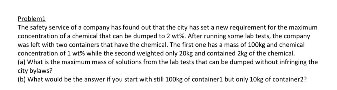 Problem1
The safety service of a company has found out that the city has set a new requirement for the maximum
concentration of a chemical that can be dumped to 2 wt%. After running some lab tests, the company
was left with two containers that have the chemical. The first one has a mass of 100kg and chemical
concentration of 1 wt% while the second weighted only 20kg and contained 2kg of the chemical.
(a) What is the maximum mass of solutions from the lab tests that can be dumped without infringing the
city bylaws?
(b) What would be the answer if you start with still 100kg of container1 but only 10kg of container2?