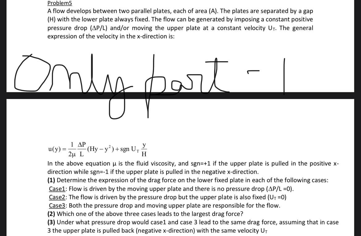 Problem5
A flow develops between two parallel plates, each of area (A). The plates are separated by a gap
(H) with the lower plate always fixed. The flow can be generated by imposing a constant positive
pressure drop (AP/L) and/or moving the upper plate at a constant velocity UT. The general
expression of the velocity in the x-direction is:
Only part
1 ΔΡ
u(y) = -(Hy - y²) + sgn U₁
2μ L
In the above equation is the fluid viscosity, and sgn=+1 if the upper plate is pulled in the positive x-
direction while sgn=-1 if the upper plate is pulled in the negative x-direction.
(1) Determine the expression of the drag force on the lower fixed plate in each of the following cases:
y
H
Case1: Flow is driven by the moving upper plate and there is no pressure drop (AP/L =0).
Case2: The flow is driven by the pressure drop but the upper plate is also fixed (U₁=0)
Case3: Both the pressure drop and moving upper plate are responsible for the flow.
(2) Which one of the above three cases leads to the largest drag force?
(3) Under what pressure drop would case1 and case 3 lead to the same drag force, assuming that in case
3 the upper plate is pulled back (negative x-direction) with the same velocity UT