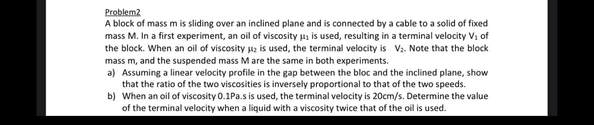 Problem2
A block of mass m is sliding over an inclined plane and is connected by a cable to a solid of fixed
mass M. In a first experiment, an oil of viscosity μ₁ is used, resulting in a terminal velocity V₁ of
the block. When an oil of viscosity μ₂ is used, the terminal velocity is V₂. Note that the block
mass m, and the suspended mass M are the same in both experiments.
a) Assuming a linear velocity profile in the gap between the bloc and the inclined plane, show
that the ratio of the two viscosities is inversely proportional to that of the two speeds.
b) When an oil of viscosity 0.1Pa.s is used, the terminal velocity is 20cm/s. Determine the value
of the terminal velocity when a liquid with a viscosity twice that of the oil is used.