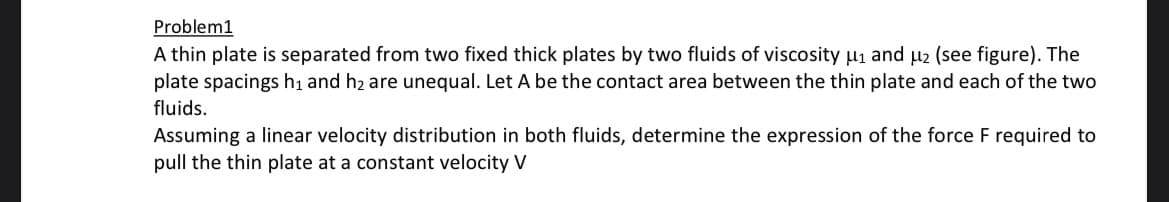 Problem1
A thin plate is separated from two fixed thick plates by two fluids of viscosity μ₁ and μ2 (see figure). The
plate spacings h₁ and h₂ are unequal. Let A be the contact area between the thin plate and each of the two
fluids.
Assuming a linear velocity distribution in both fluids, determine the expression of the force F required to
pull the thin plate at a constant velocity V