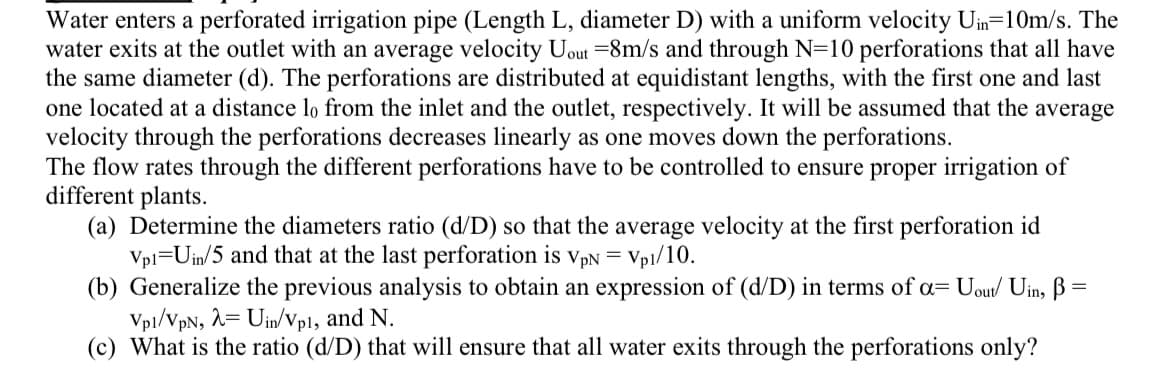 Water enters a perforated irrigation pipe (Length L, diameter D) with a uniform velocity Uin=10m/s. The
water exits at the outlet with an average velocity Uout =8m/s and through N=10 perforations that all have
the same diameter (d). The perforations are distributed at equidistant lengths, with the first one and last
one located at a distance lo from the inlet and the outlet, respectively. It will be assumed that the average
velocity through the perforations decreases linearly as one moves down the perforations.
The flow rates through the different perforations have to be controlled to ensure proper irrigation of
different plants.
(a) Determine the diameters ratio (d/D) so that the average velocity at the first perforation id
Vp1 Uin/5 and that at the last perforation is VpN = Vp1/10.
(b) Generalize the previous analysis to obtain an expression of (d/D) in terms of a= Uout/ Uin, ß =
Vp1/VpN, λ= Uin/Vp1, and N.
(c) What is the ratio (d/D) that will ensure that all water exits through the perforations only?