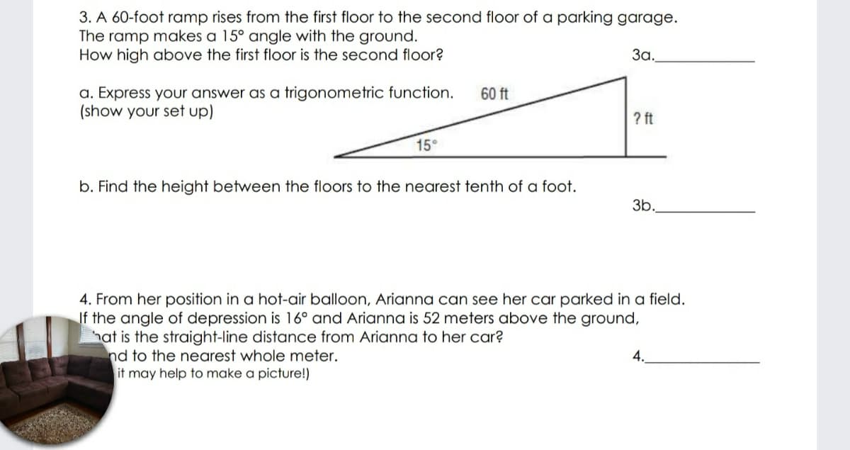 3. A 60-foot ramp rises from the first floor to the second floor of a parking garage.
The ramp makes a 15° angle with the ground.
How high above the first floor is the second floor?
За.
a. Express your answer as a trigonometric function.
(show your set up)
60 ft
? ft
15°
b. Find the height between the floors to the nearest tenth of a foot.
3b.
4. From her position in a hot-air balloon, Arianna can see her car parked in a field.
If the angle of depression is 16° and Arianna is 52 meters above the ground,
hat is the straight-line distance from Arianna to her car?
nd to the nearest whole meter.
it may help to make a picture!)
4.
