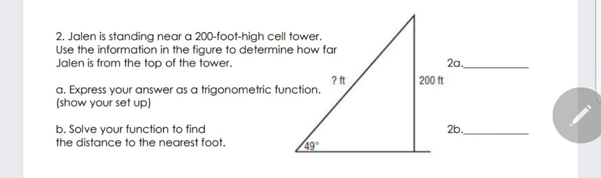 2. Jalen is standing near a 200-foot-high cell tower.
Use the information in the figure to determine how far
Jalen is from the top of the tower.
2a.
? ft
200 ft
a. Express your answer as a trigonometric function.
(show your set up)
2b.
b. Solve your function to find
the distance to the nearest foot.
49°
