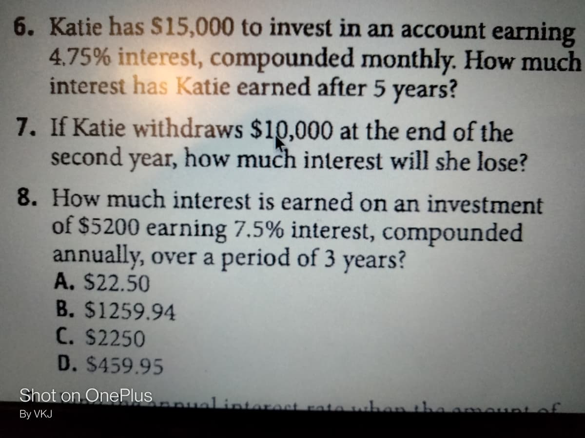 6. Katie has S15,000 to invest in an account earning
4.75% interest, compounded monthly. How much
interest has Katie earned after 5 years?
7. If Katie withdraws $10,000 at the end of the
second year, how much interest will she lose?
8. How much interest is earned on an investment
of $5200 earning 7.5% interest, compounded
annually, over a period of 3 years?
A. $22.50
B. $1259.94
C. $2250
D. $459.95
Shot on OnePlus ualintereet rato who
the ameunt of
By VKJ

