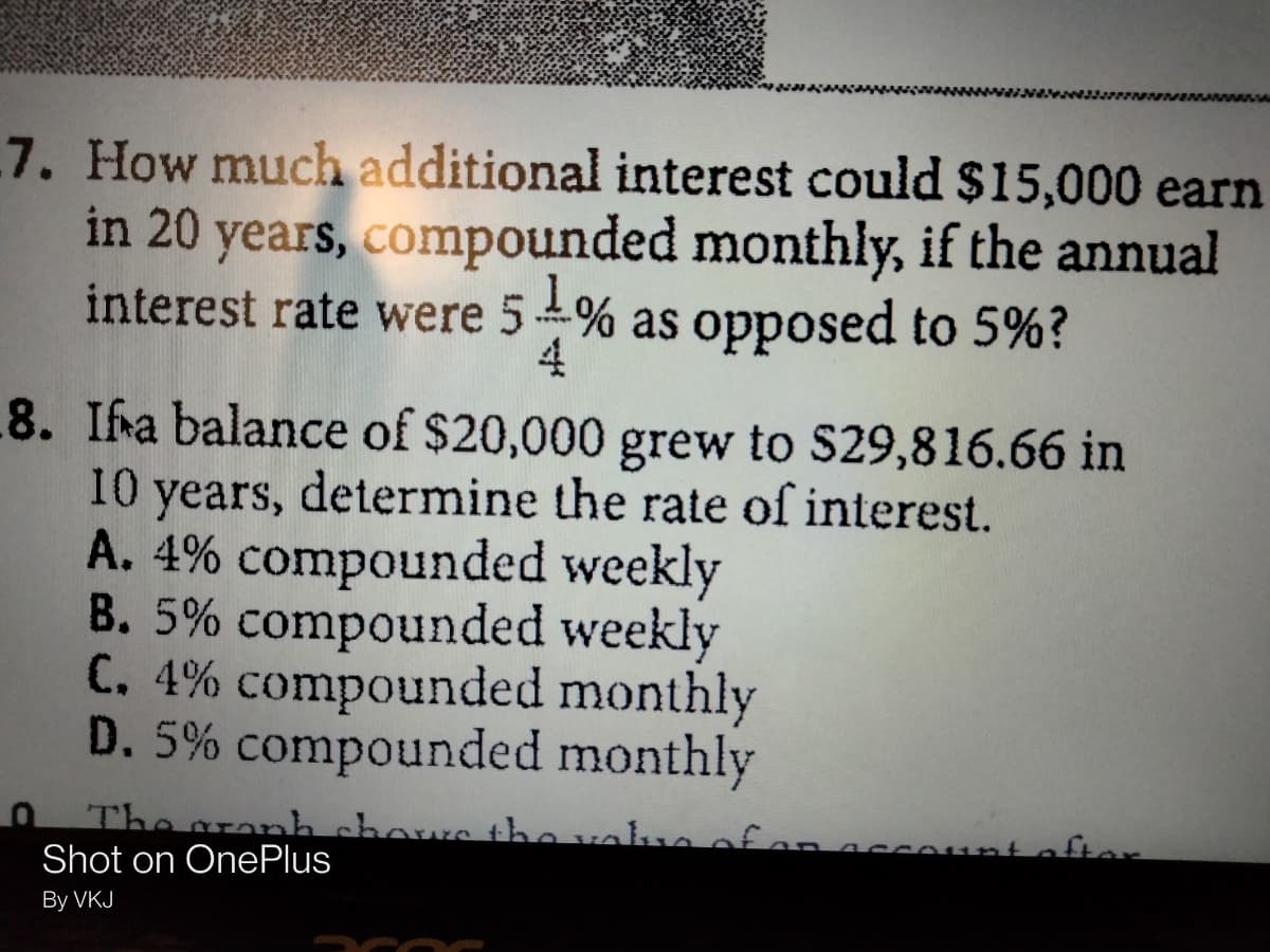 7. How much additional interest could $15,000 earn
in 20 years, compounded monthly, if the annual
interest rate were 54% as opposed to 5%?
4
8. Ifa balance of $20,000 grew to S29,816.66 in
years, determine the rate of interest.
A. 4% compounded weekly
B. 5% compounded weekly
C. 4% compounded monthly
D. 5% compounded monthly
10
The aranh chows tho vala ofan
Shot on OnePlus
ount o fter
By VKJ
