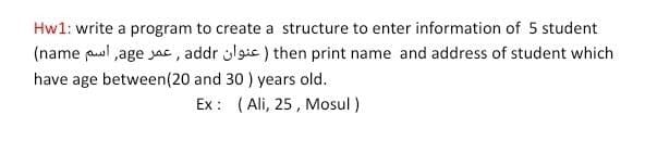 Hw1: write a program to create a structure to enter information of 5 student
(name pl ,age jac , addr lgic ) then print name and address of student which
have age between(20 and 30 ) years old.
Ex : (Ali, 25 , Mosul )

