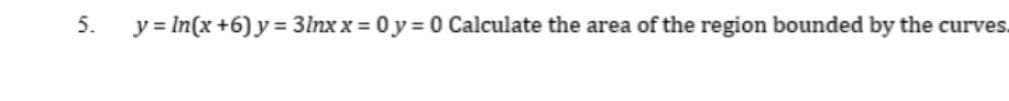 5.
y = In(x +6) y = 3lnx x = 0 y = 0 Calculate the area of the region bounded by the curves.
