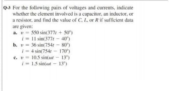 Q-3 For the following pairs of voltages and currents, indicate
whether the element involved is a capacitor, an inductor, or
a resistor, and find the value of C, L, or Rif sufficient data
are given:
a. v = 550 sin(3771 + 50)
i = 11 sin(3771 - 40°)
b. v = 36 sin(754t 80°)
i = 4 sin(754t 170°)
c. v = 10.5 sin(ot - 13)
i = 1.5 sin(ot- 13)
