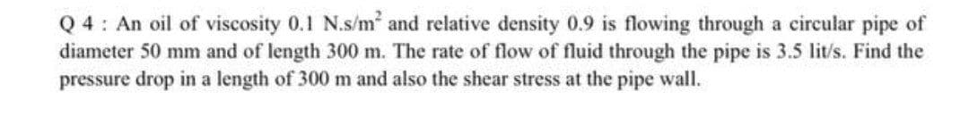 Q 4: An oil of viscosity 0.1 N.s/m and relative density 0.9 is flowing through a circular pipe of
diameter 50 mm and of length 300 m. The rate of flow of fluid through the pipe is 3.5 lit/s. Find the
pressure drop in a length of 300 m and also the shear stress at the pipe wall.
