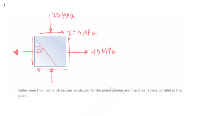 3.
20 Mpa
T:5 MP a
25
40MPA
Determine the normal stress perpendicular to the plane shown and the shearlstress parallel to the
plane.
