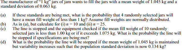 The manufacturer of "1 kg" jars of jam wants to fill the jars with a mean weight of 1.045 kg and a
standard deviation of 0.063 kg.
(a)
If these standards are being met, what is the probability that 4 randomly selected jars will
have a mean fill weight of less than 1 kg? Assume fill weights are normally distributed.
As in (a), but calculate for (i) n = 10 and (ii) n = 25.
(b)
(c)
The line is stopped and the equipment checked if the mean fill weight of 10 randomly
selected jars is less than 1.00 kg or if it exceeds 1.075 kg. What is the probability the line will
be stopped if specifications are being met?
What is the probability the line will be stopped if the mean weight of 1.045 kg is maintained
(d)
but variability increases such that the population standard deviation is now 0.134 kg?
