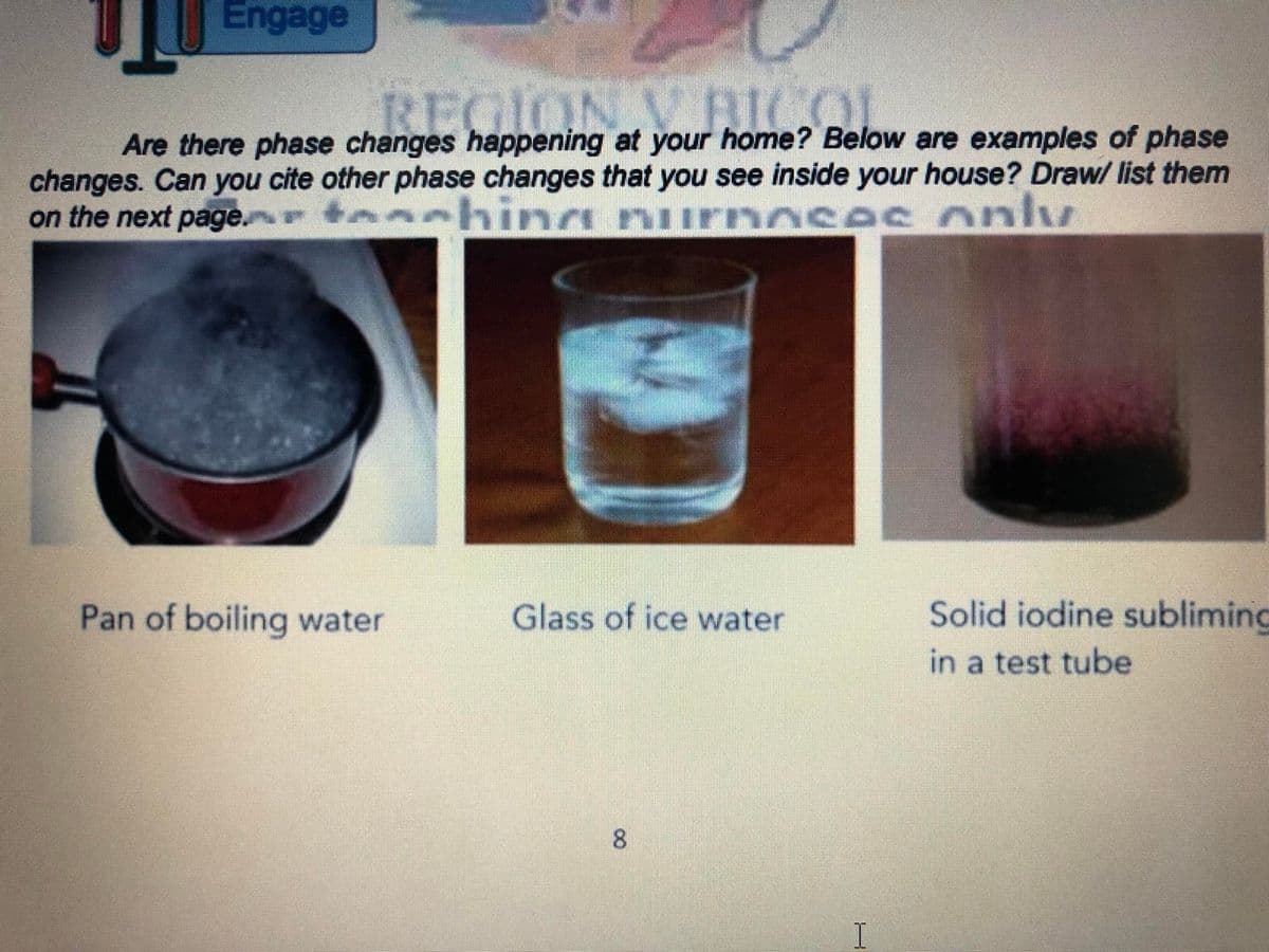 Engage
REGION VRICOL
Are there phase changes happening at your home? Below are examples of phase
changes. Can you cite other phase changes that you see inside your house? Draw/ list them
hing nl
on the next page. +
0ses only
Pan of boiling water
Glass of ice water
Solid iodine subliming
in a test tube
8.

