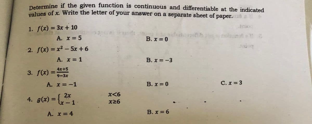 Determine if the given function is continuous and differentiable at the indicated
alues of x. Write the letter of your answer on a separate sheet of paper.
1. f(x) = 3x + 10
nohan 2
A. x = 5
B. x 0
2. f(x) = x2 - 5x +6
A. x 1
B. x = -3
3. f(x) =
4x+5
%3D
9-3x
A. x =-1
B. x = 0
C. x = 3
2x
4. g(x) = {,1
%3D
X26
A. x = 4
В. х %3D6
