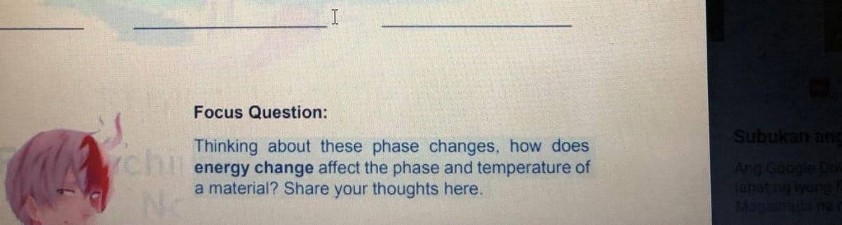 Focus Question:
Subukan ang
chir
No
Thinking about these phase changes, how does
YCHlenergy change affect the phase and temperature of
a material? Share your thoughts here.
Ang Google Drk
tahat ng iyong
Magsimula na
