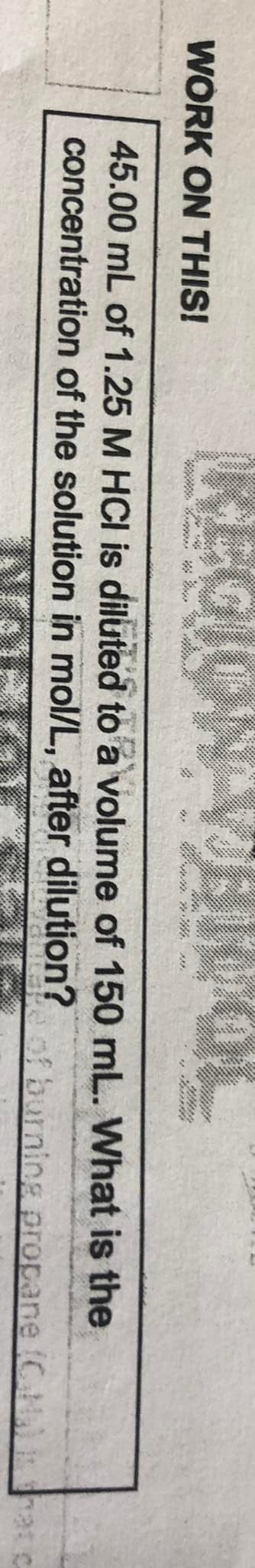WORK ON THIS!
mn, .
45.00 mL of 1.25 M HCI is diluted to a volume of 150 mL. What is the
concentration of the solution in mol/L, after dilution?
of burning propane (CN hat c
