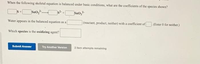 When the following skeletal equation is balanced under basic conditions, what are the coefficients of the species shown?
Sn0,
SnO,
Water appears in the balanced equation as a
(reactant, product, neither) with a coefficient of
(Enter 0 for neither.)
Which species is the oxidizing agent?
Submit Answer
Try Another Version
2 item attempts remaining
