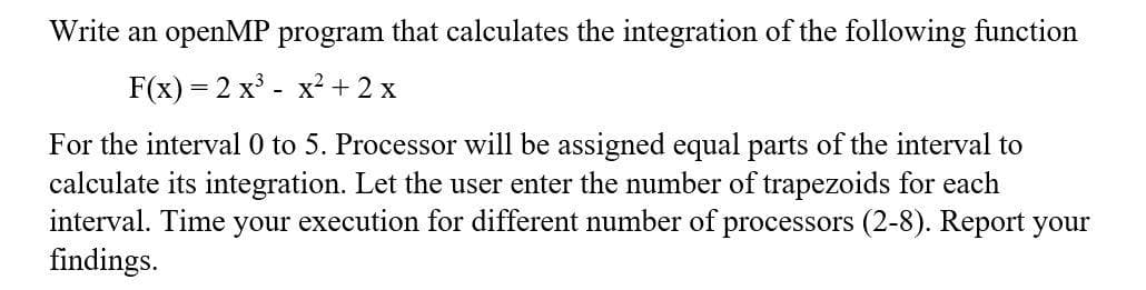 Write an openMP program that calculates the integration of the following function
F(x) = 2 x° - x? +2 x
For the interval 0 to 5. Processor will be assigned equal parts of the interval to
calculate its integration. Let the user enter the number of trapezoids for each
interval. Time your execution for different number of processors (2-8). Report your
findings.

