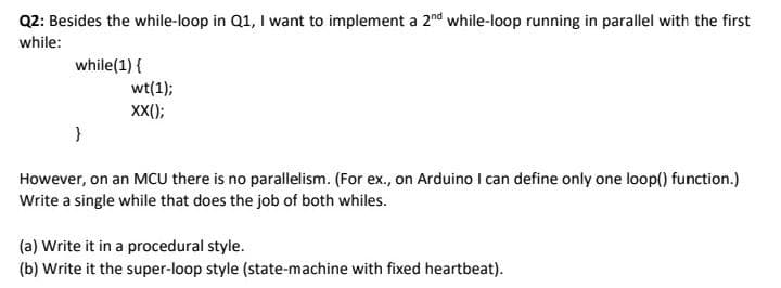 Q2: Besides the while-loop in Q1, I want to implement a 2nd while-loop running in parallel with the first
while:
while(1) {
wt(1);
XX);
}
However, on an MCU there is no parallelism. (For ex., on Arduino I can define only one loop() function.)
Write a single while that does the job of both whiles.
(a) Write it in a procedural style.
(b) Write it the super-loop style (state-machine with fixed heartbeat).
